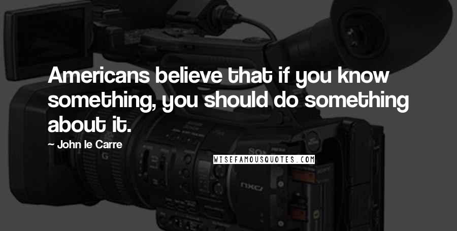 John Le Carre Quotes: Americans believe that if you know something, you should do something about it.