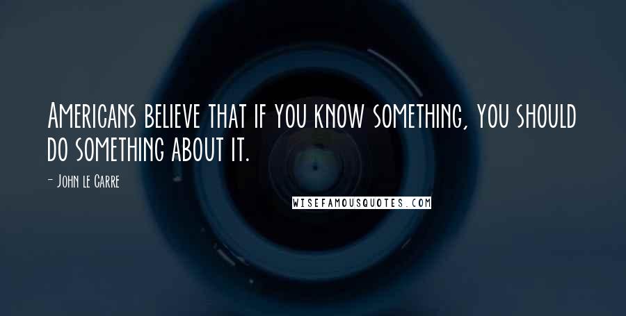 John Le Carre Quotes: Americans believe that if you know something, you should do something about it.