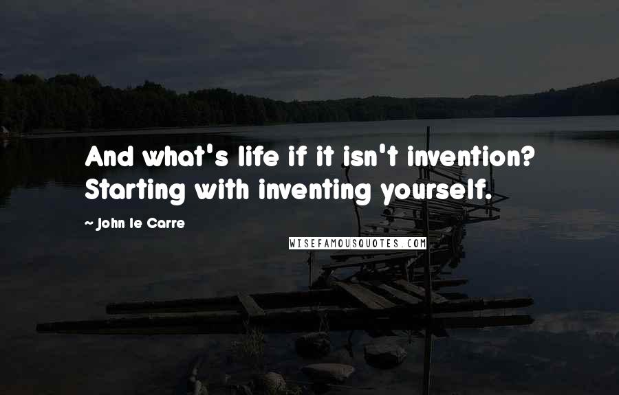 John Le Carre Quotes: And what's life if it isn't invention? Starting with inventing yourself.