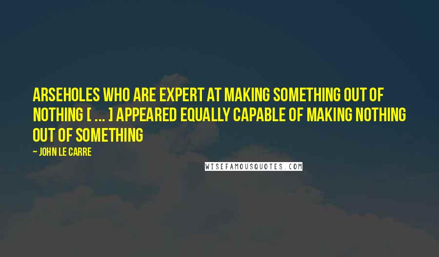John Le Carre Quotes: Arseholes who are expert at making something out of nothing [ ... ] appeared equally capable of making nothing out of something