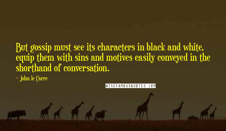 John Le Carre Quotes: But gossip must see its characters in black and white, equip them with sins and motives easily conveyed in the shorthand of conversation.