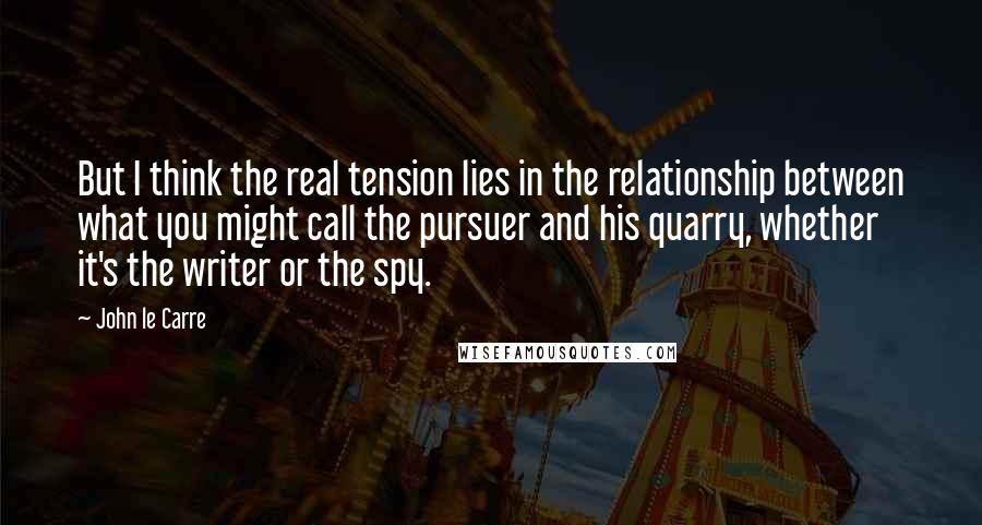 John Le Carre Quotes: But I think the real tension lies in the relationship between what you might call the pursuer and his quarry, whether it's the writer or the spy.