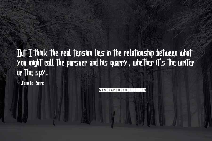 John Le Carre Quotes: But I think the real tension lies in the relationship between what you might call the pursuer and his quarry, whether it's the writer or the spy.