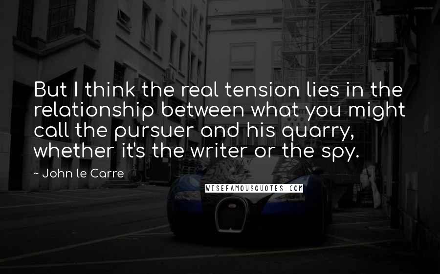 John Le Carre Quotes: But I think the real tension lies in the relationship between what you might call the pursuer and his quarry, whether it's the writer or the spy.