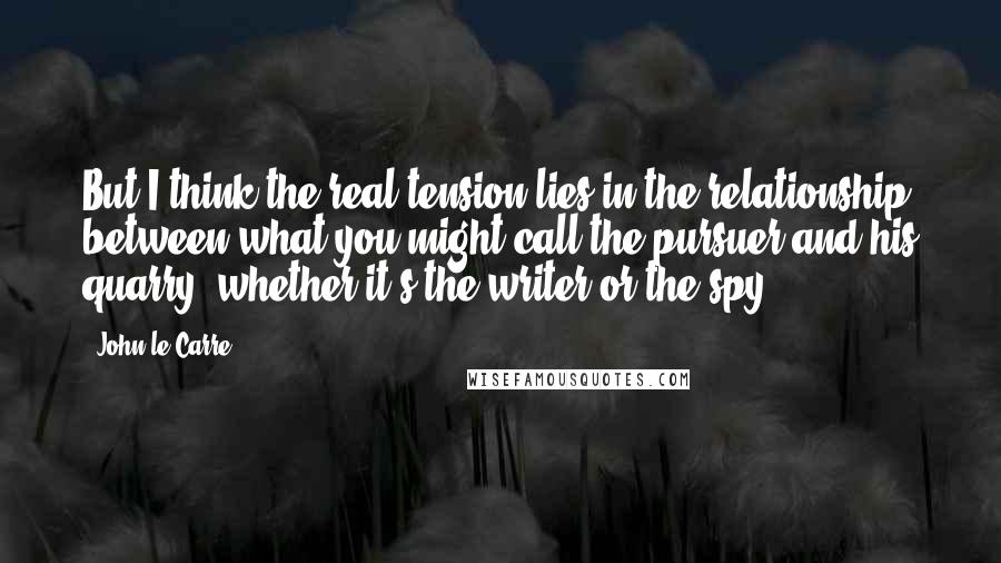 John Le Carre Quotes: But I think the real tension lies in the relationship between what you might call the pursuer and his quarry, whether it's the writer or the spy.