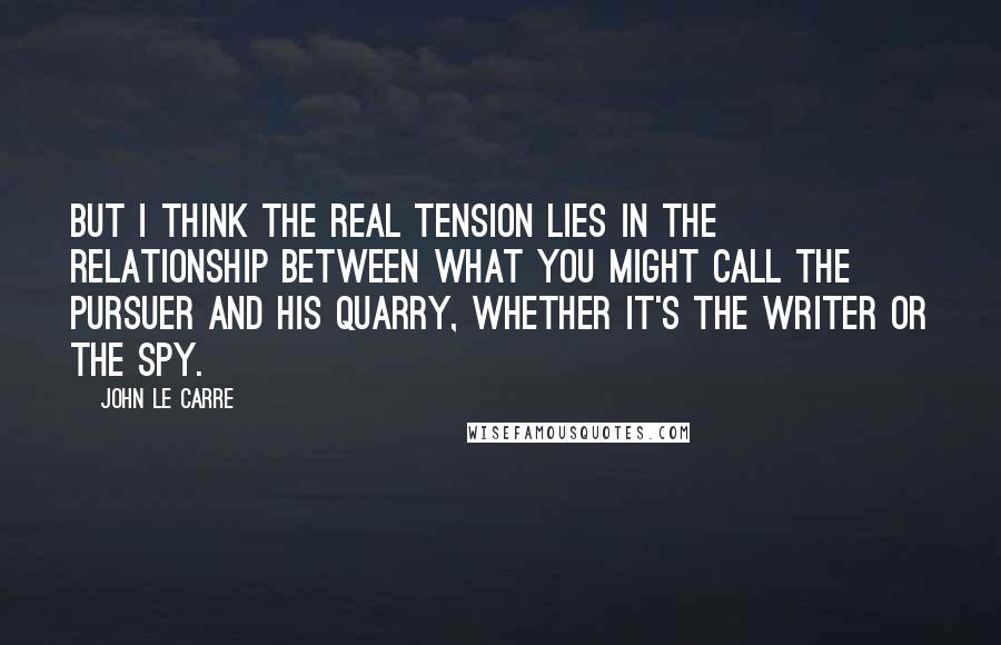 John Le Carre Quotes: But I think the real tension lies in the relationship between what you might call the pursuer and his quarry, whether it's the writer or the spy.