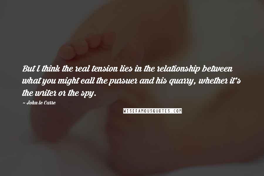 John Le Carre Quotes: But I think the real tension lies in the relationship between what you might call the pursuer and his quarry, whether it's the writer or the spy.