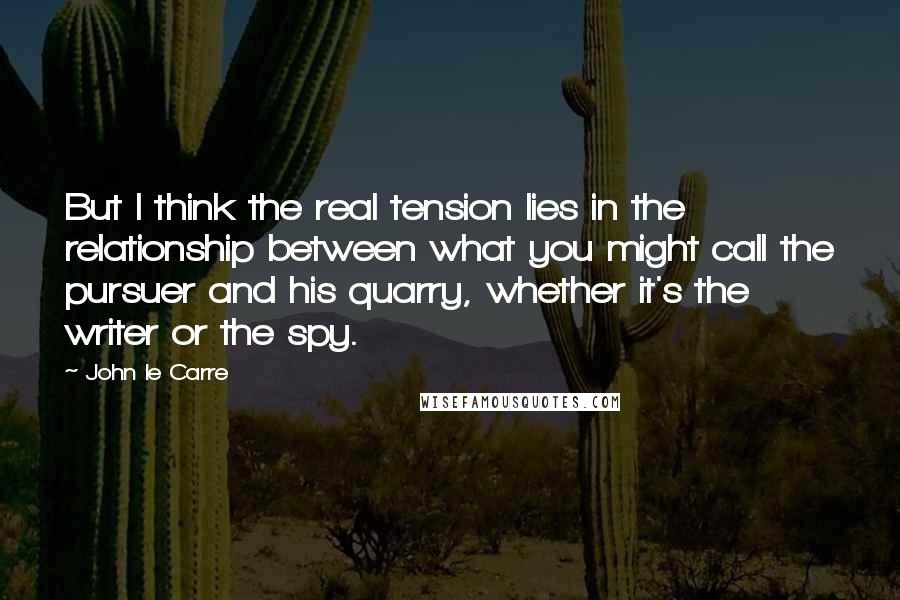 John Le Carre Quotes: But I think the real tension lies in the relationship between what you might call the pursuer and his quarry, whether it's the writer or the spy.