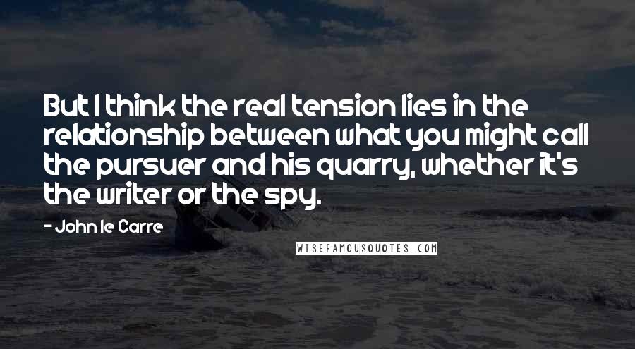 John Le Carre Quotes: But I think the real tension lies in the relationship between what you might call the pursuer and his quarry, whether it's the writer or the spy.