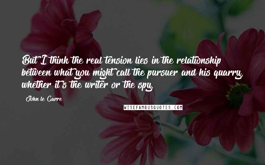 John Le Carre Quotes: But I think the real tension lies in the relationship between what you might call the pursuer and his quarry, whether it's the writer or the spy.