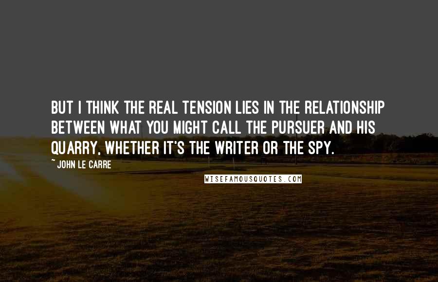 John Le Carre Quotes: But I think the real tension lies in the relationship between what you might call the pursuer and his quarry, whether it's the writer or the spy.