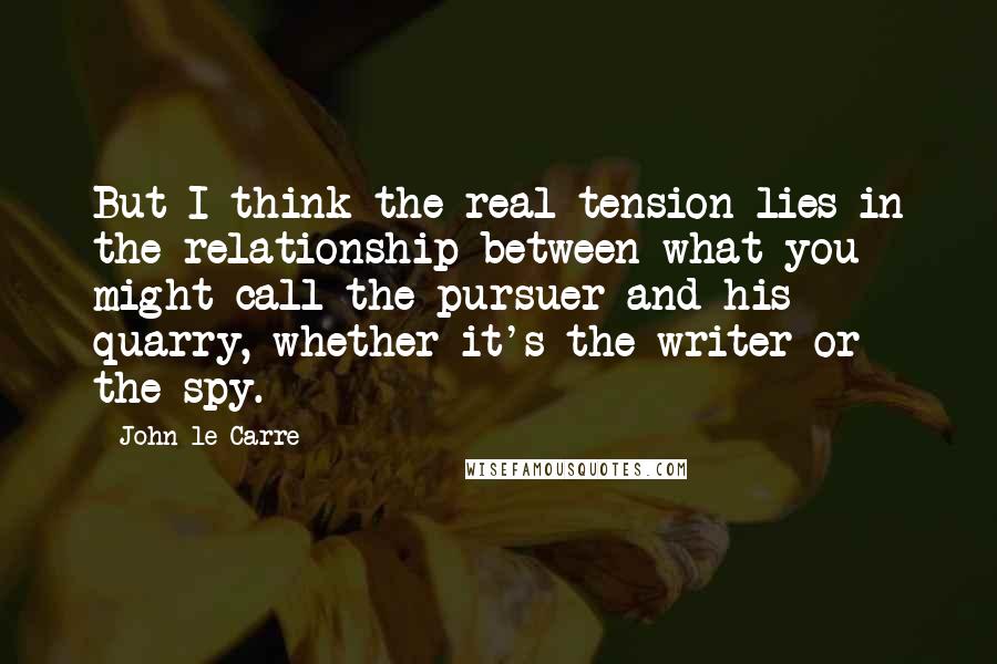 John Le Carre Quotes: But I think the real tension lies in the relationship between what you might call the pursuer and his quarry, whether it's the writer or the spy.