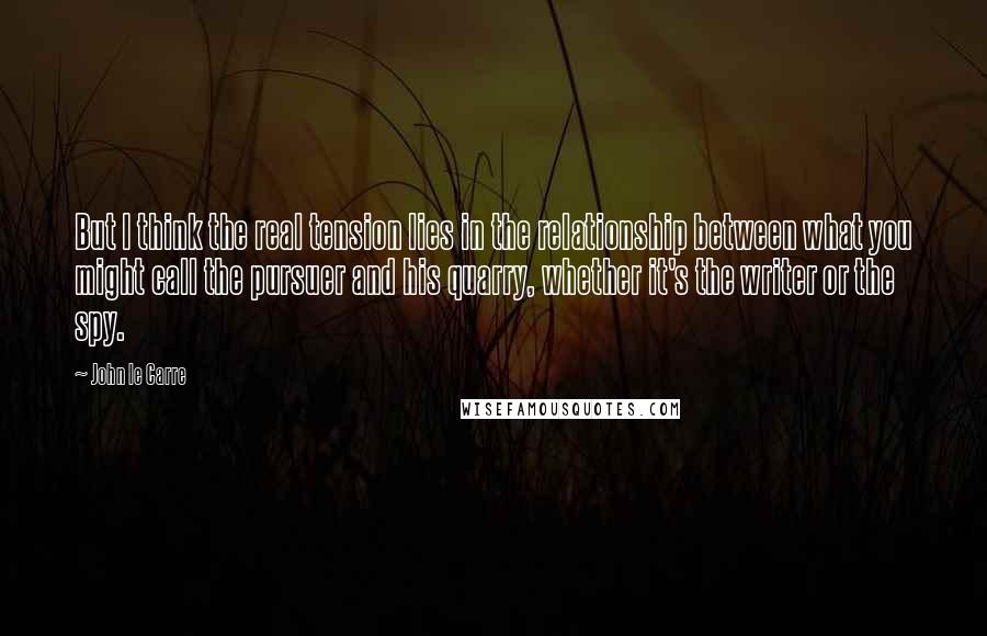 John Le Carre Quotes: But I think the real tension lies in the relationship between what you might call the pursuer and his quarry, whether it's the writer or the spy.