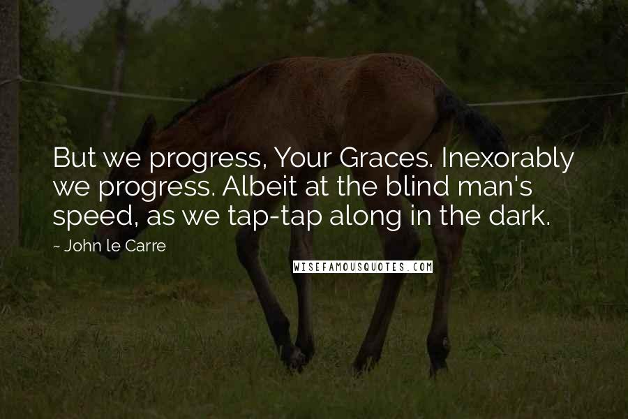 John Le Carre Quotes: But we progress, Your Graces. Inexorably we progress. Albeit at the blind man's speed, as we tap-tap along in the dark.