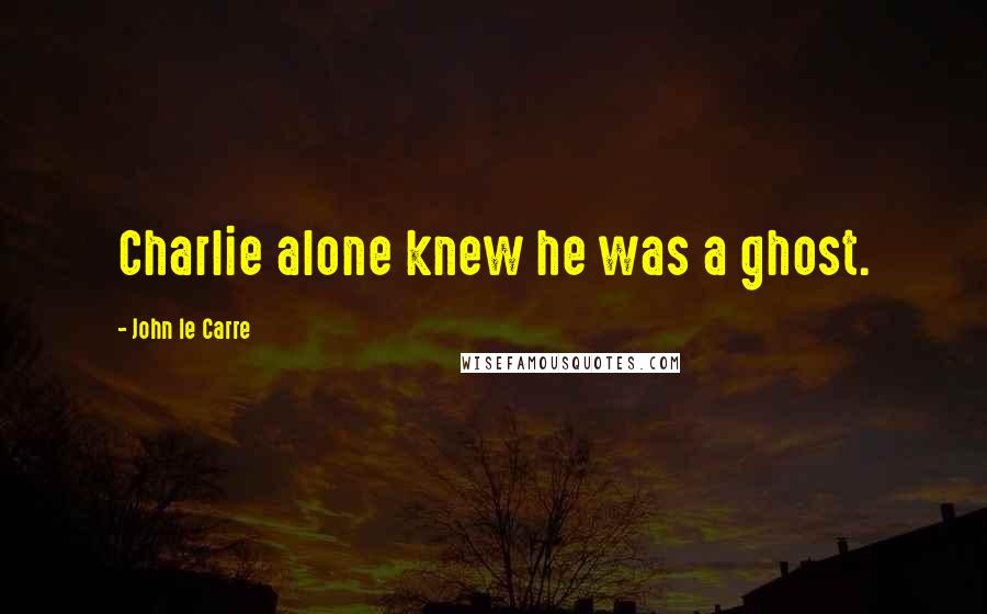 John Le Carre Quotes: Charlie alone knew he was a ghost.