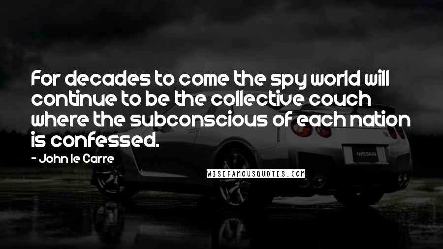 John Le Carre Quotes: For decades to come the spy world will continue to be the collective couch where the subconscious of each nation is confessed.