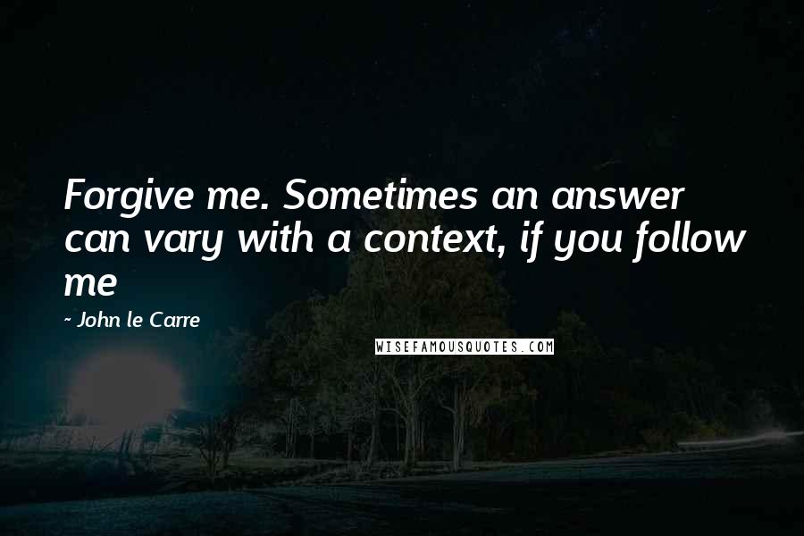 John Le Carre Quotes: Forgive me. Sometimes an answer can vary with a context, if you follow me