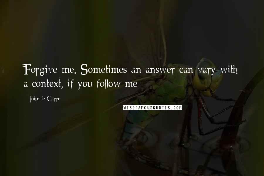 John Le Carre Quotes: Forgive me. Sometimes an answer can vary with a context, if you follow me