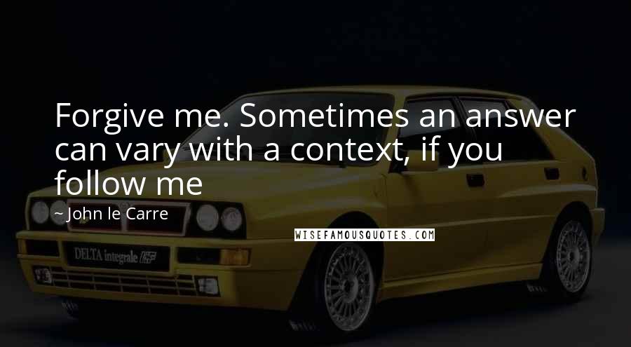 John Le Carre Quotes: Forgive me. Sometimes an answer can vary with a context, if you follow me