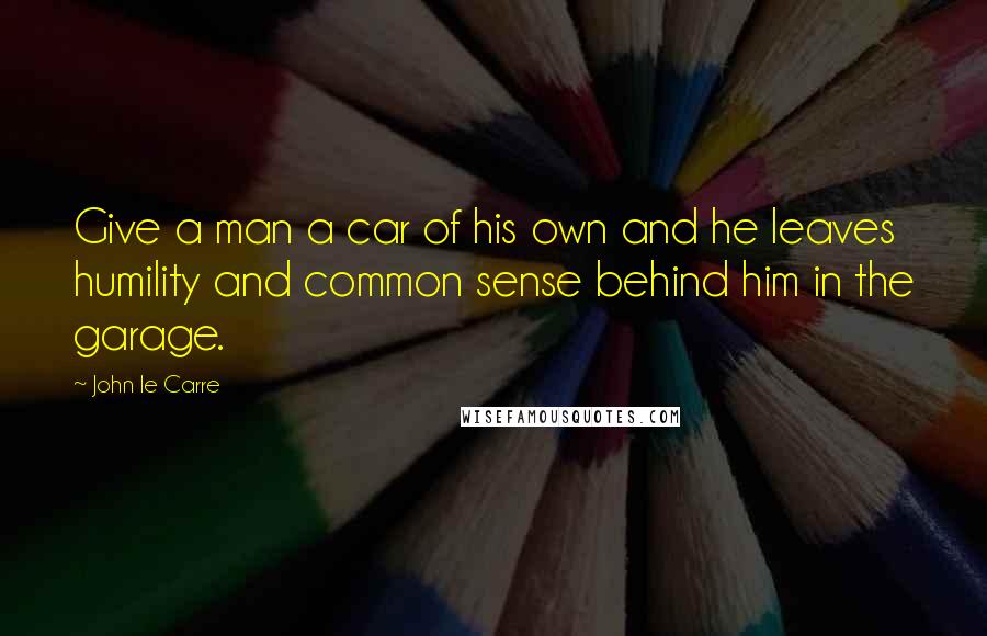 John Le Carre Quotes: Give a man a car of his own and he leaves humility and common sense behind him in the garage.