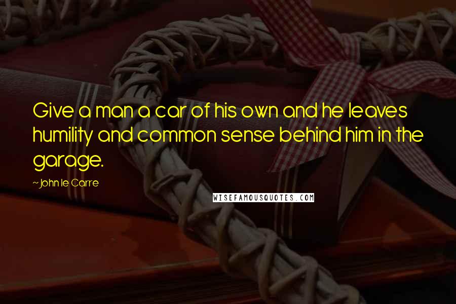 John Le Carre Quotes: Give a man a car of his own and he leaves humility and common sense behind him in the garage.