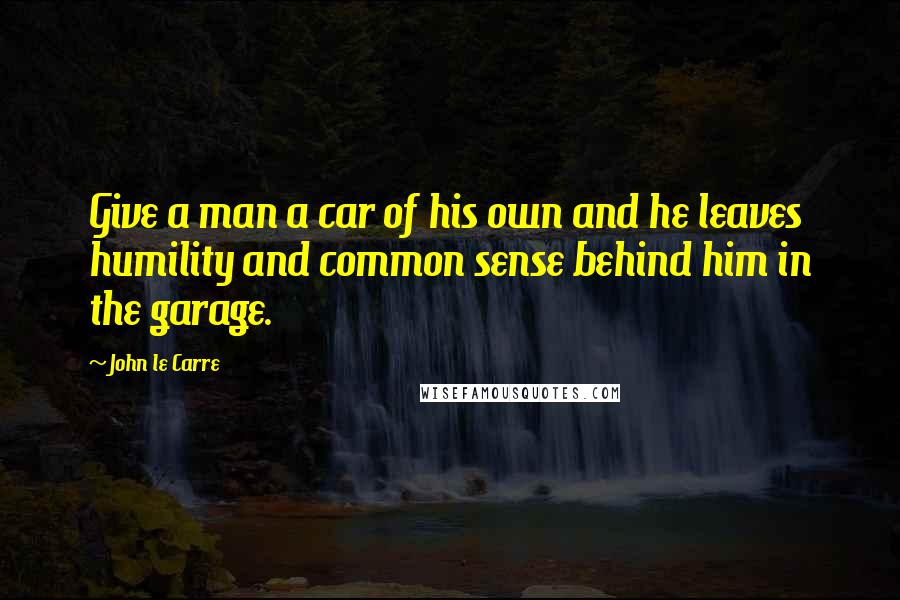 John Le Carre Quotes: Give a man a car of his own and he leaves humility and common sense behind him in the garage.