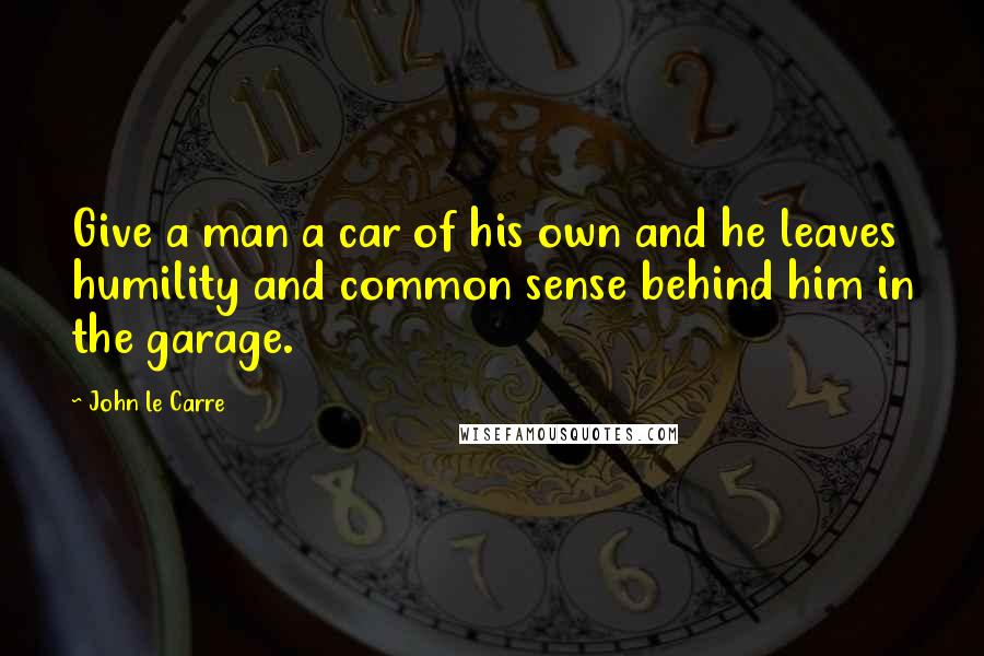 John Le Carre Quotes: Give a man a car of his own and he leaves humility and common sense behind him in the garage.