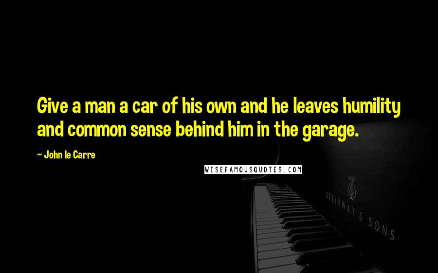 John Le Carre Quotes: Give a man a car of his own and he leaves humility and common sense behind him in the garage.