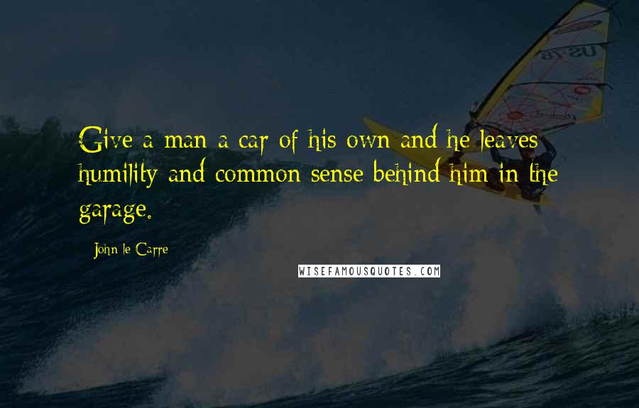 John Le Carre Quotes: Give a man a car of his own and he leaves humility and common sense behind him in the garage.