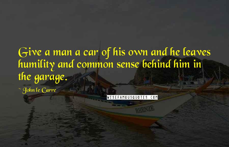 John Le Carre Quotes: Give a man a car of his own and he leaves humility and common sense behind him in the garage.