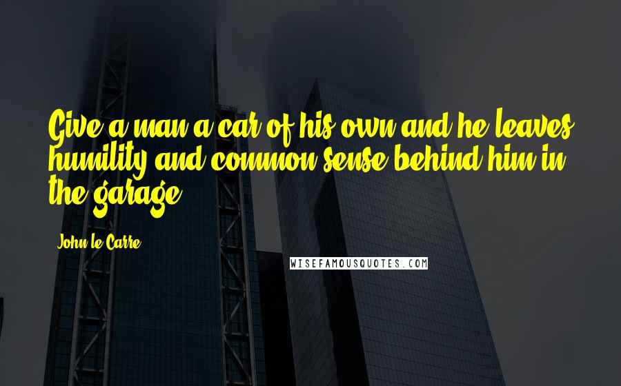 John Le Carre Quotes: Give a man a car of his own and he leaves humility and common sense behind him in the garage.