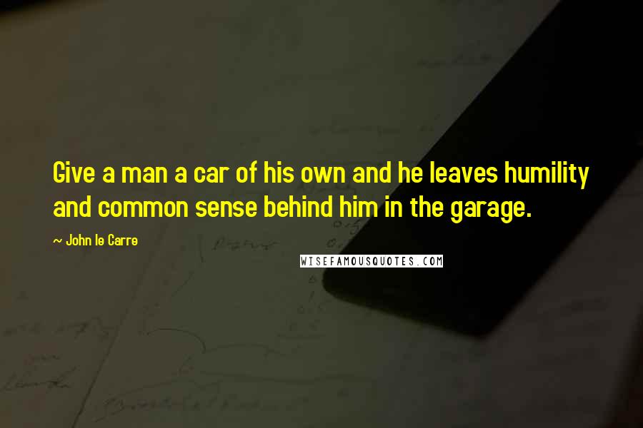 John Le Carre Quotes: Give a man a car of his own and he leaves humility and common sense behind him in the garage.