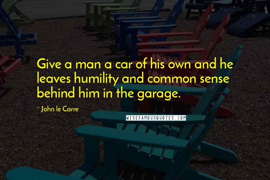 John Le Carre Quotes: Give a man a car of his own and he leaves humility and common sense behind him in the garage.