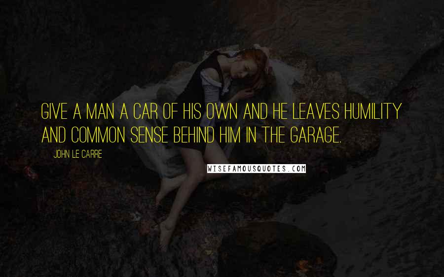 John Le Carre Quotes: Give a man a car of his own and he leaves humility and common sense behind him in the garage.