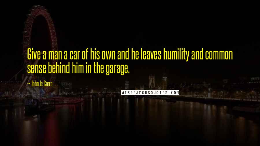 John Le Carre Quotes: Give a man a car of his own and he leaves humility and common sense behind him in the garage.