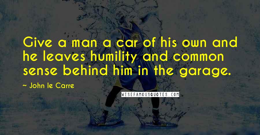 John Le Carre Quotes: Give a man a car of his own and he leaves humility and common sense behind him in the garage.