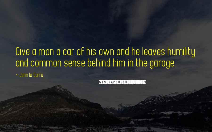 John Le Carre Quotes: Give a man a car of his own and he leaves humility and common sense behind him in the garage.