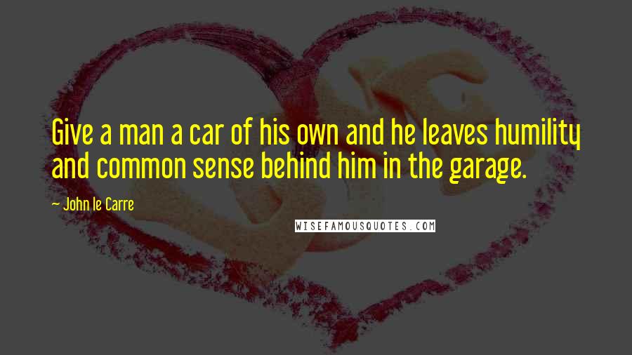 John Le Carre Quotes: Give a man a car of his own and he leaves humility and common sense behind him in the garage.