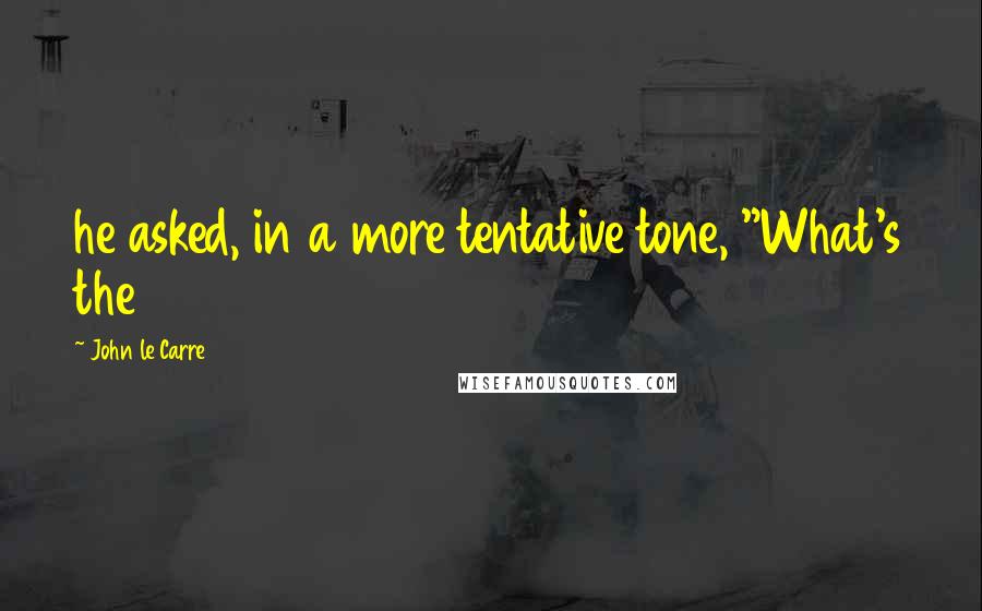 John Le Carre Quotes: he asked, in a more tentative tone, "What's the