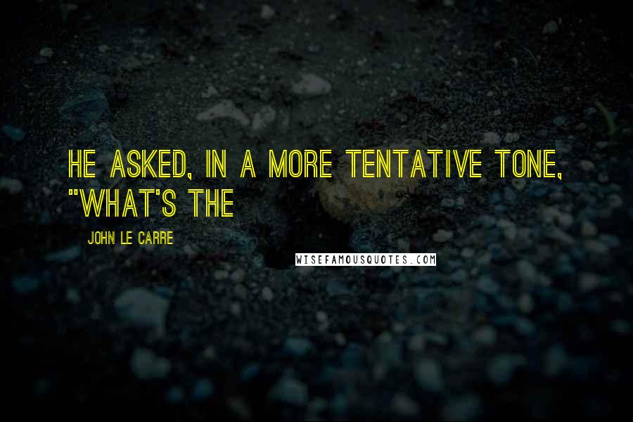 John Le Carre Quotes: he asked, in a more tentative tone, "What's the