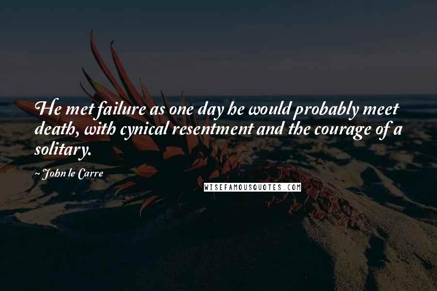 John Le Carre Quotes: He met failure as one day he would probably meet death, with cynical resentment and the courage of a solitary.