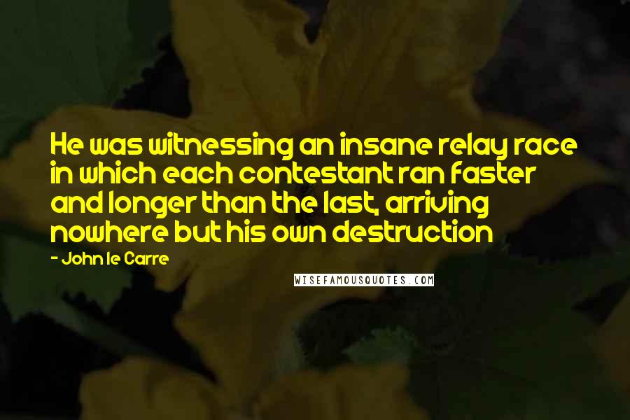 John Le Carre Quotes: He was witnessing an insane relay race in which each contestant ran faster and longer than the last, arriving nowhere but his own destruction