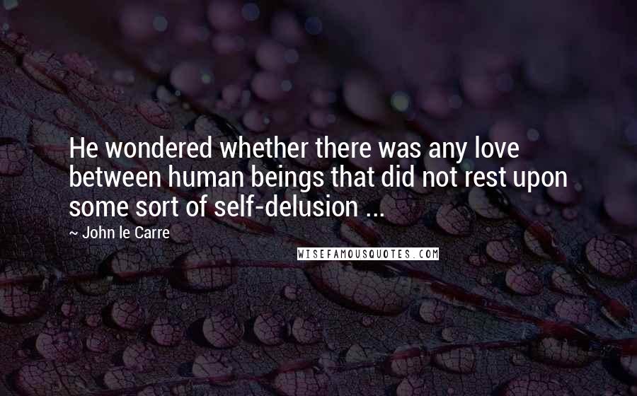 John Le Carre Quotes: He wondered whether there was any love between human beings that did not rest upon some sort of self-delusion ...