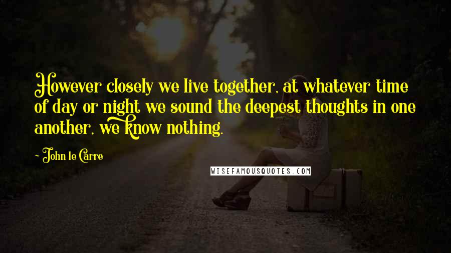 John Le Carre Quotes: However closely we live together, at whatever time of day or night we sound the deepest thoughts in one another, we know nothing.