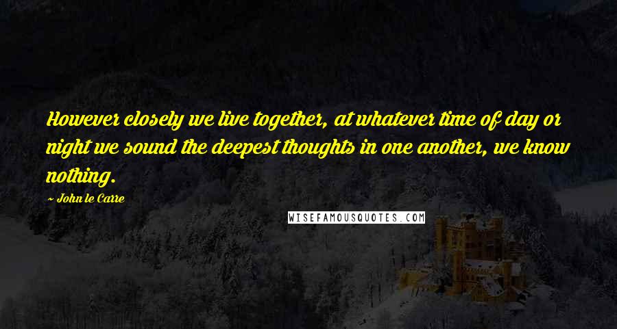 John Le Carre Quotes: However closely we live together, at whatever time of day or night we sound the deepest thoughts in one another, we know nothing.