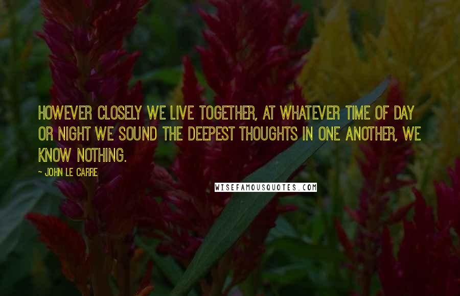 John Le Carre Quotes: However closely we live together, at whatever time of day or night we sound the deepest thoughts in one another, we know nothing.