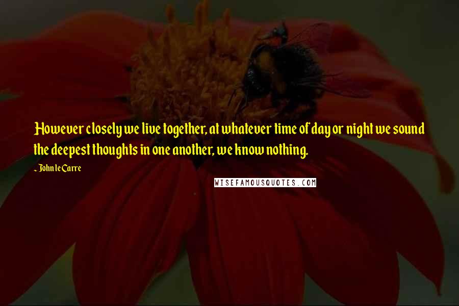 John Le Carre Quotes: However closely we live together, at whatever time of day or night we sound the deepest thoughts in one another, we know nothing.