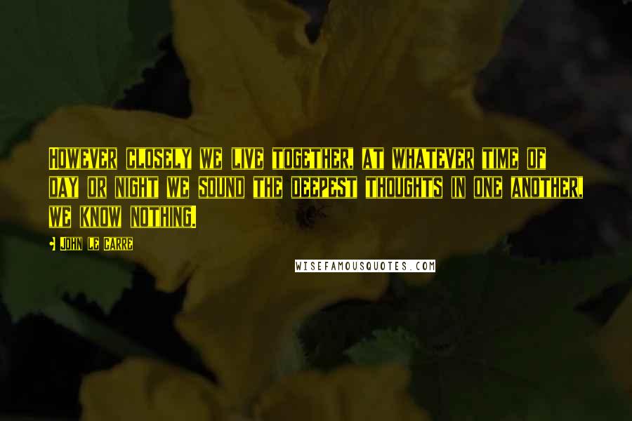 John Le Carre Quotes: However closely we live together, at whatever time of day or night we sound the deepest thoughts in one another, we know nothing.