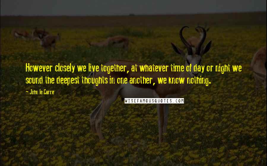 John Le Carre Quotes: However closely we live together, at whatever time of day or night we sound the deepest thoughts in one another, we know nothing.