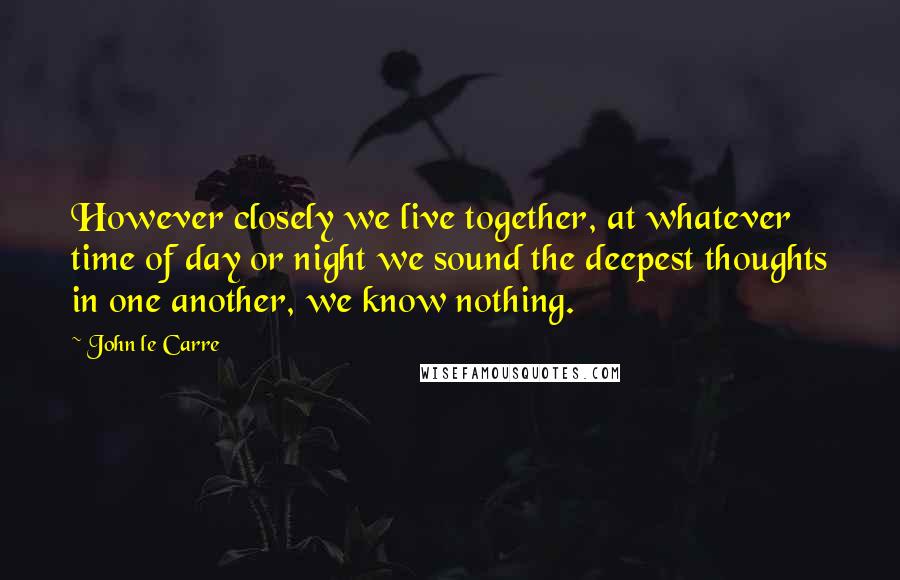 John Le Carre Quotes: However closely we live together, at whatever time of day or night we sound the deepest thoughts in one another, we know nothing.